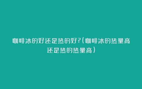 咖啡冰的好还是热的好?(咖啡冰的热量高还是热的热量高)