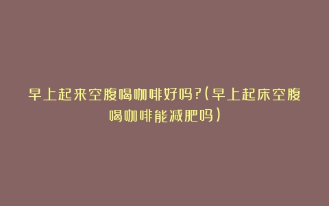 早上起来空腹喝咖啡好吗?(早上起床空腹喝咖啡能减肥吗)