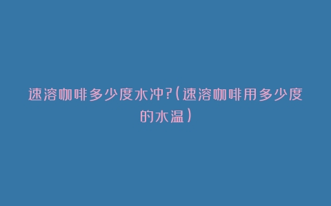 速溶咖啡多少度水冲?(速溶咖啡用多少度的水温)