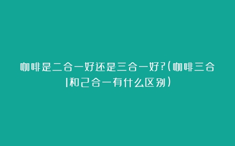 咖啡是二合一好还是三合一好?(咖啡三合1和2合一有什么区别)