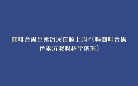 咖啡会黑色素沉淀在脸上吗?(喝咖啡会黑色素沉淀吗科学依据)