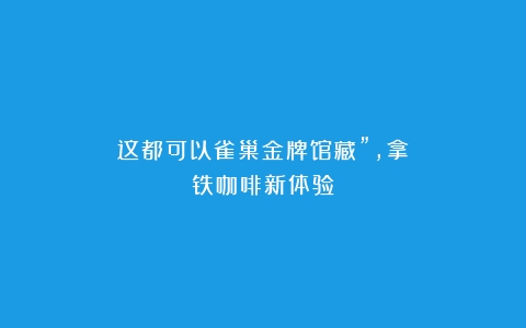 这都可以雀巢金牌馆藏”，拿铁咖啡新体验！