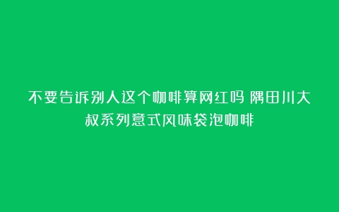 不要告诉别人这个咖啡算网红吗？隅田川大叔系列意式风味袋泡咖啡！