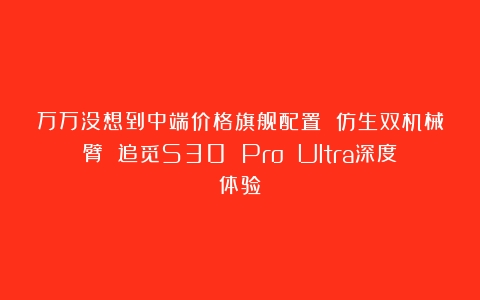 万万没想到中端价格旗舰配置 仿生双机械臂 追觅S30 Pro Ultra深度体验