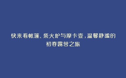 快来看帐篷、柴火炉与摩卡壶，温馨静谧的初春露营之旅