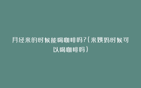 月经来的时候能喝咖啡吗?(来姨妈时候可以喝咖啡吗)