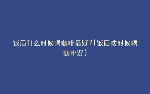 饭后什么时候喝咖啡最好?(饭后啥时候喝咖啡好)