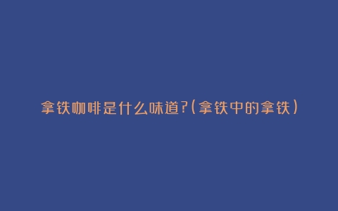 拿铁咖啡是什么味道?(拿铁中的拿铁)