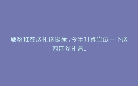 硬核推荐送礼送健康，今年打算尝试一下送西洋参礼盒。