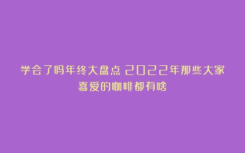 学会了吗年终大盘点！2022年那些大家喜爱的咖啡都有啥？