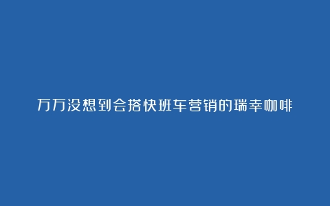 万万没想到会搭快班车营销的瑞幸咖啡