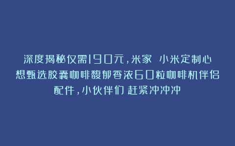 深度揭秘仅需190元，米家 小米定制心想甄选胶囊咖啡馥郁香浓60粒咖啡机伴侣配件，小伙伴们！赶紧冲冲冲！