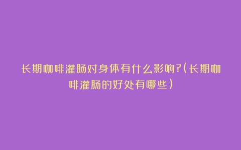 长期咖啡灌肠对身体有什么影响?(长期咖啡灌肠的好处有哪些)