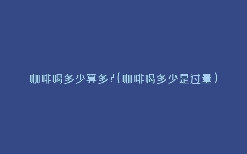 咖啡喝多少算多?(咖啡喝多少是过量)