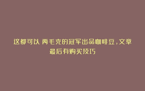 这都可以？两毛克的冠军出品咖啡豆，文章最后有购买技巧！