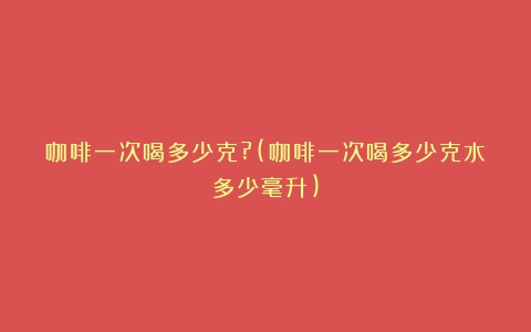 咖啡一次喝多少克?(咖啡一次喝多少克水多少毫升)