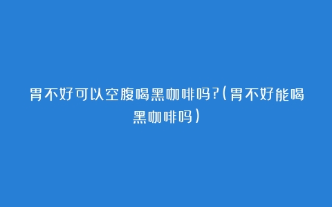 胃不好可以空腹喝黑咖啡吗?(胃不好能喝黑咖啡吗)