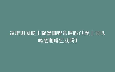 减肥期间晚上喝黑咖啡会胖吗?(晚上可以喝黑咖啡运动吗)