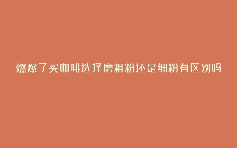 燃爆了买咖啡选择磨粗粉还是细粉有区别吗？