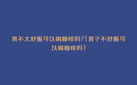 胃不太舒服可以喝咖啡吗?(胃子不舒服可以喝咖啡吗)