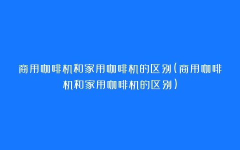 商用咖啡机和家用咖啡机的区别(商用咖啡机和家用咖啡机的区别)