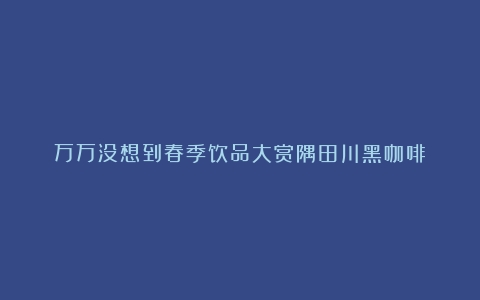 万万没想到春季饮品大赏隅田川黑咖啡