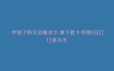 学到了吗又出联名卡！拿下此卡可得1800多大毛！