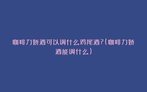 咖啡力娇酒可以调什么鸡尾酒?(咖啡力娇酒能调什么)