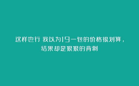 这样也行？我以为19一包的价格很划算，结果却是狠狠的背刺！