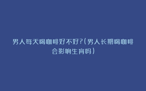 男人每天喝咖啡好不好?(男人长期喝咖啡会影响生育吗)