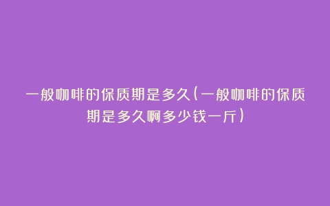 一般咖啡的保质期是多久(一般咖啡的保质期是多久啊多少钱一斤)