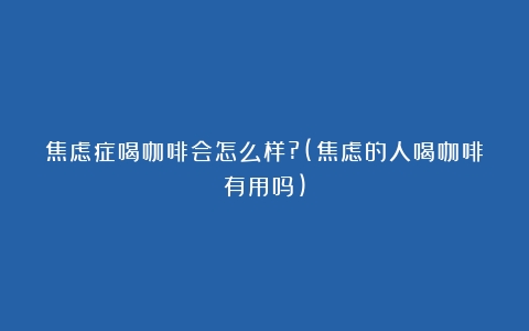 焦虑症喝咖啡会怎么样?(焦虑的人喝咖啡有用吗)