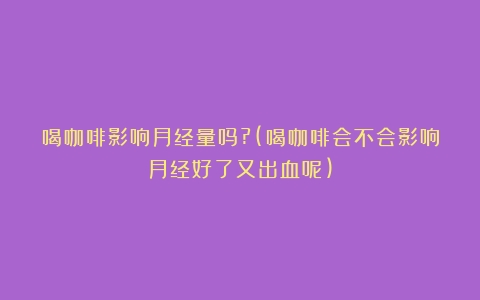 喝咖啡影响月经量吗?(喝咖啡会不会影响月经好了又出血呢)