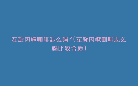 左旋肉碱咖啡怎么喝?(左旋肉碱咖啡怎么喝比较合适)