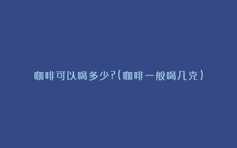 咖啡可以喝多少?(咖啡一般喝几克)