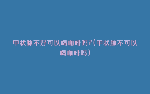 甲状腺不好可以喝咖啡吗?(甲状腺不可以喝咖啡吗)