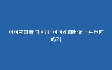 可可与咖啡的区别(可可和咖啡是一种东西吗?)