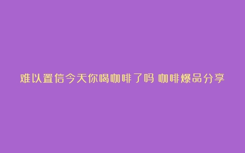 难以置信今天你喝咖啡了吗？咖啡爆品分享