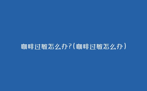 咖啡过敏怎么办?(咖啡过敏怎么办)