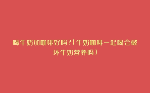 喝牛奶加咖啡好吗?(牛奶咖啡一起喝会破坏牛奶营养吗)