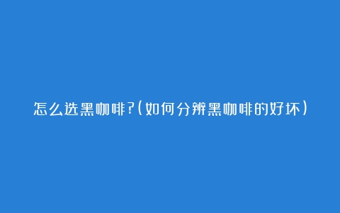 怎么选黑咖啡?(如何分辨黑咖啡的好坏)