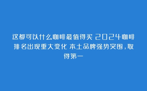 这都可以什么咖啡最值得买？2024咖啡排名出现重大变化！本土品牌强势突围，取得第一！