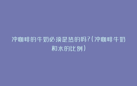 冲咖啡的牛奶必须是热的吗?(冲咖啡牛奶和水的比例)