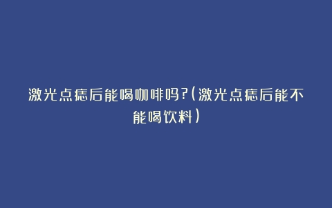 激光点痣后能喝咖啡吗?(激光点痣后能不能喝饮料)