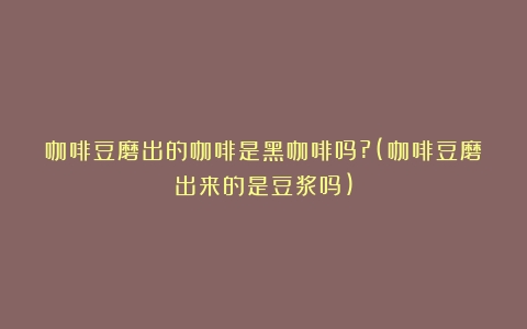 咖啡豆磨出的咖啡是黑咖啡吗?(咖啡豆磨出来的是豆浆吗)