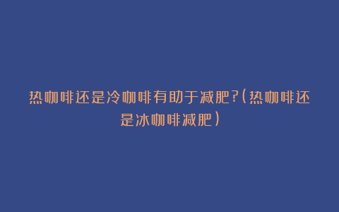 热咖啡还是冷咖啡有助于减肥?(热咖啡还是冰咖啡减肥)