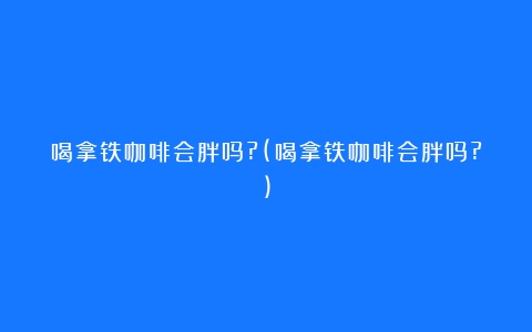 喝拿铁咖啡会胖吗?(喝拿铁咖啡会胖吗?)