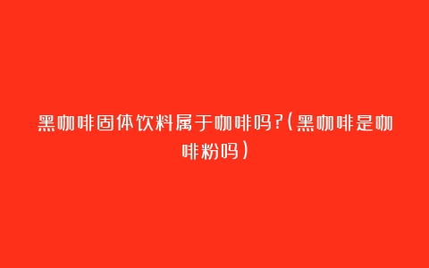 黑咖啡固体饮料属于咖啡吗?(黑咖啡是咖啡粉吗)