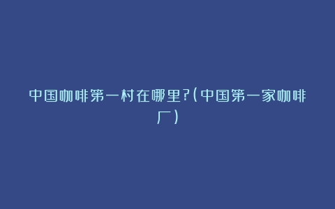 中国咖啡第一村在哪里?(中国第一家咖啡厂)