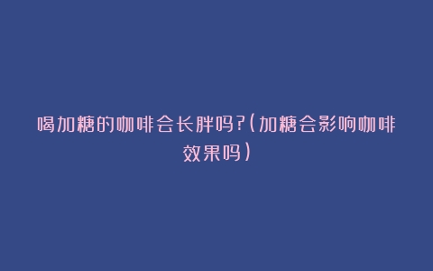 喝加糖的咖啡会长胖吗?(加糖会影响咖啡效果吗)